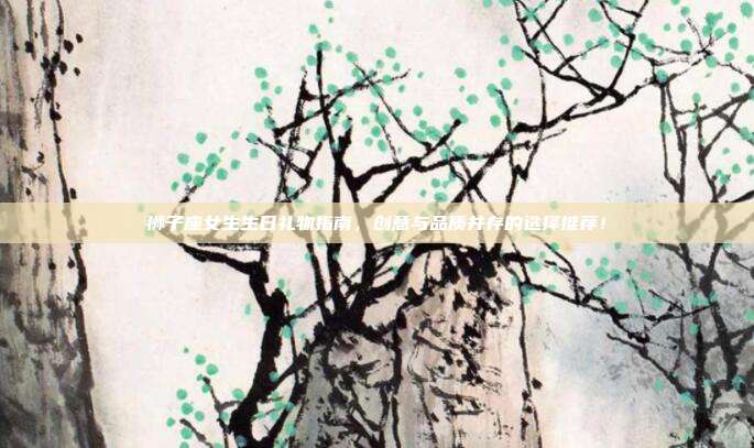 狮子座女生生日礼物指南，创意与品质并存的选择推荐！