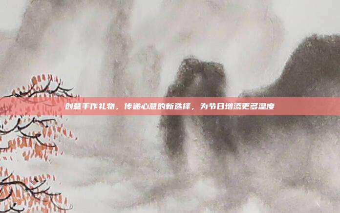 创意手作礼物，传递心意的新选择，为节日增添更多温度
