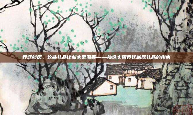 乔迁新居，这些礼品让新家更温馨——挑选实用乔迁新居礼品的指南