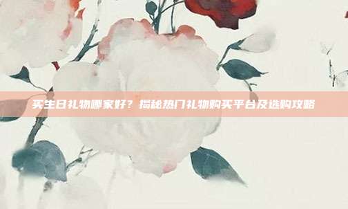 买生日礼物哪家好？揭秘热门礼物购买平台及选购攻略