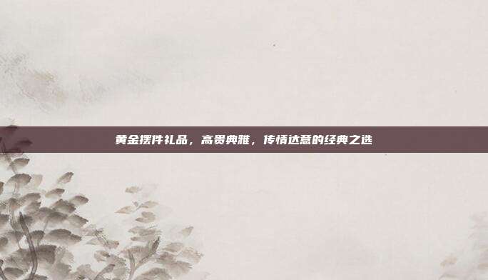 黄金摆件礼品，高贵典雅，传情达意的经典之选