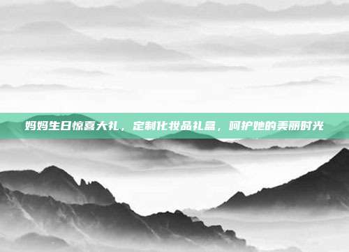妈妈生日惊喜大礼，定制化妆品礼盒，呵护她的美丽时光