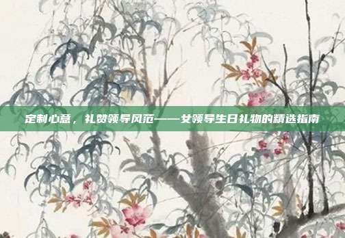 定制心意，礼赞领导风范——女领导生日礼物的精选指南