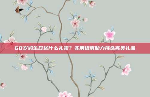 60岁妈生日送什么礼物？实用指南助力挑选完美礼品