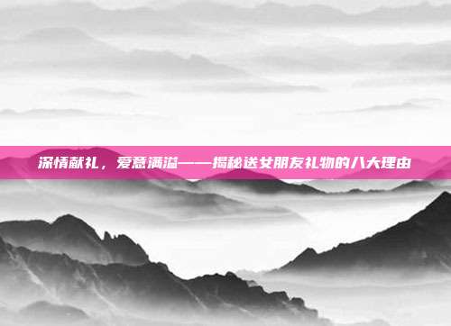 深情献礼，爱意满溢——揭秘送女朋友礼物的八大理由
