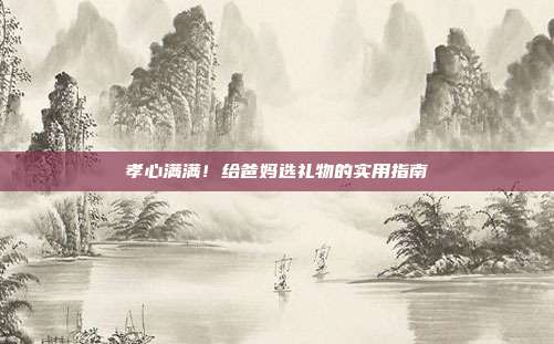 孝心满满！给爸妈选礼物的实用指南