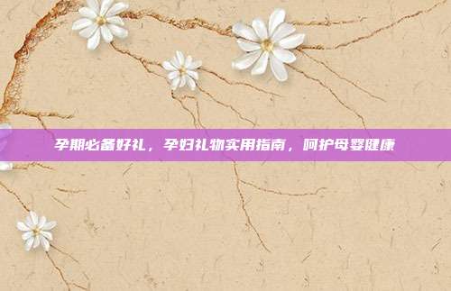 孕期必备好礼，孕妇礼物实用指南，呵护母婴健康