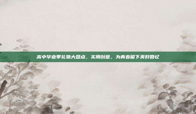 高中毕业季礼物大盘点，实用创意，为青春留下美好回忆
