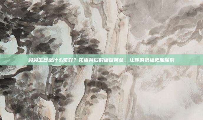 妈妈生日送什么花好？花语背后的温馨寓意，让你的祝福更加深刻