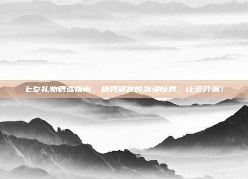 七夕礼物精选指南，给男朋友的浪漫惊喜，让爱升温！