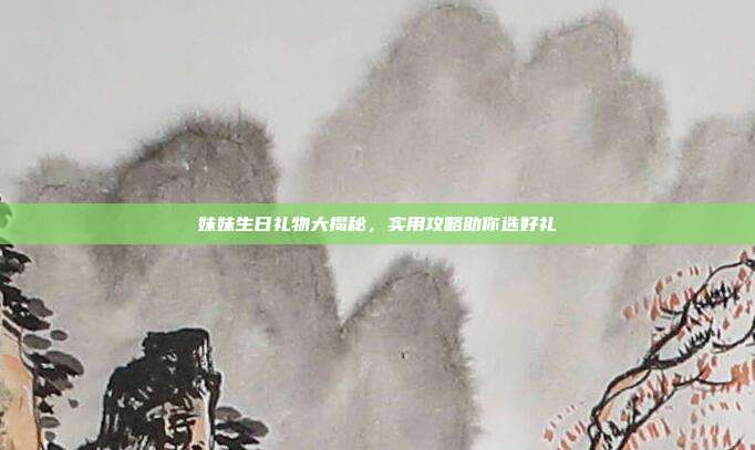 妹妹生日礼物大揭秘，实用攻略助你选好礼