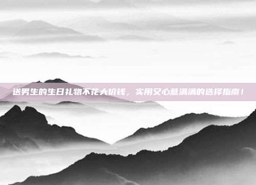 送男生的生日礼物不花大价钱，实用又心意满满的选择指南！