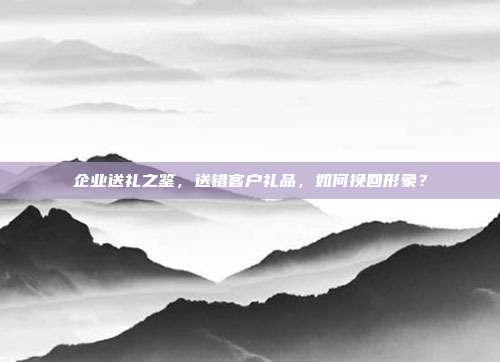 企业送礼之鉴，送错客户礼品，如何挽回形象？