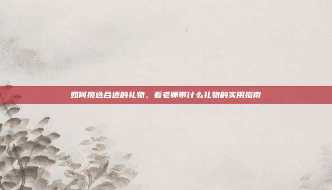如何挑选合适的礼物，看老师带什么礼物的实用指南