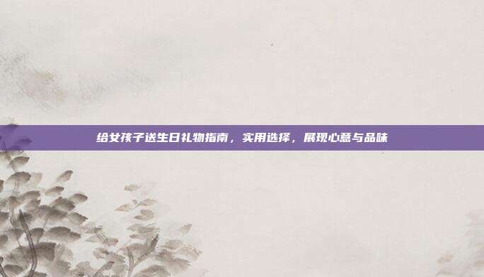 给女孩子送生日礼物指南，实用选择，展现心意与品味