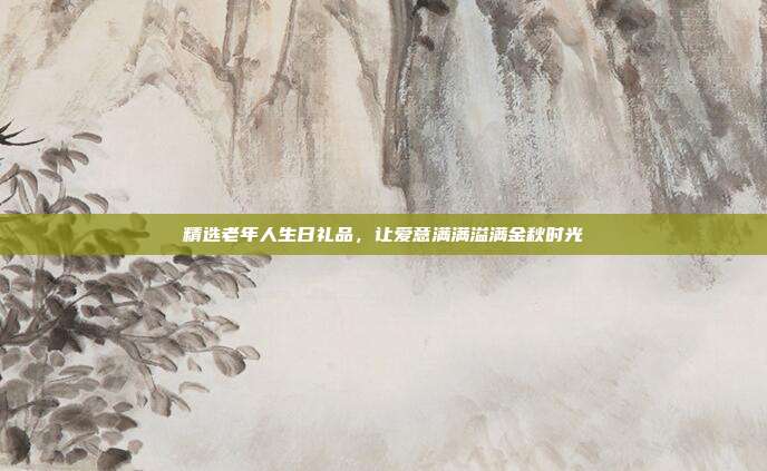 精选老年人生日礼品，让爱意满满溢满金秋时光