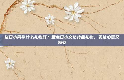 送日本同学什么礼物好？盘点日本文化特色礼物，表达心意又贴心
