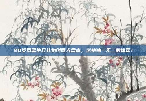 20岁闺蜜生日礼物创意大盘点，送她独一无二的惊喜！