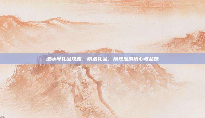 送领导礼品攻略，精选礼品，展现您的用心与品味