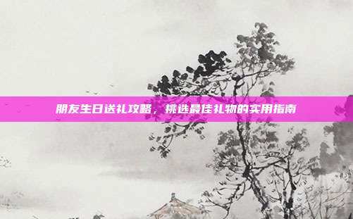朋友生日送礼攻略，挑选最佳礼物的实用指南