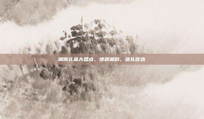 湖南礼品大盘点，地道湘韵，送礼佳选