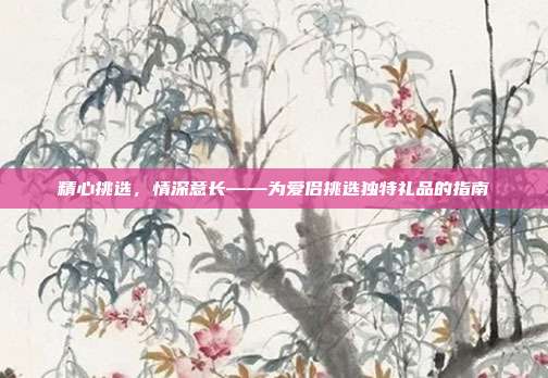 精心挑选，情深意长——为爱侣挑选独特礼品的指南