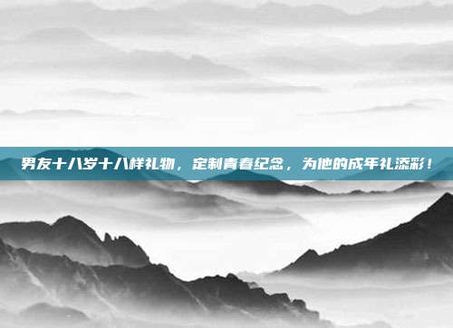 男友十八岁十八样礼物，定制青春纪念，为他的成年礼添彩！