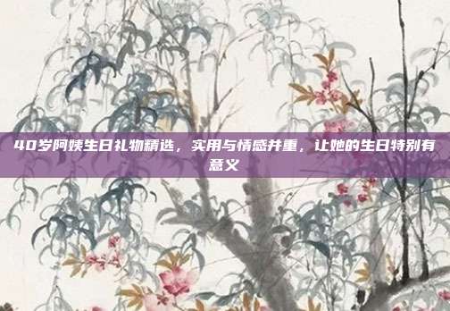 40岁阿姨生日礼物精选，实用与情感并重，让她的生日特别有意义