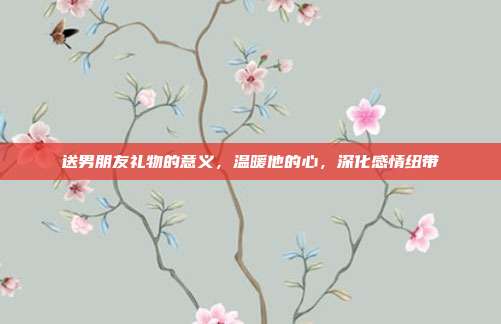 送男朋友礼物的意义，温暖他的心，深化感情纽带