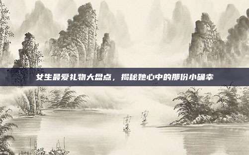 女生最爱礼物大盘点，揭秘她心中的那份小确幸