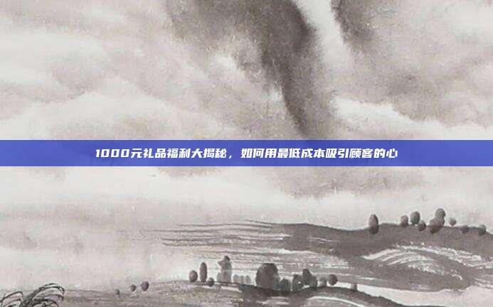 1000元礼品福利大揭秘，如何用最低成本吸引顾客的心