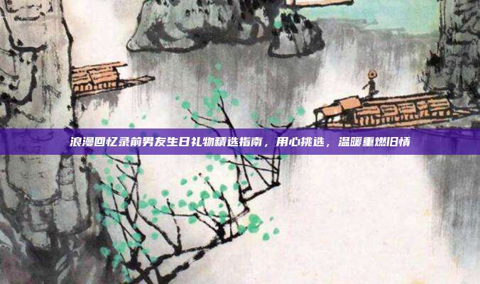 浪漫回忆录前男友生日礼物精选指南，用心挑选，温暖重燃旧情