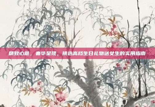 精致心意，奢华呈现，挑选高档生日礼物送女生的实用指南