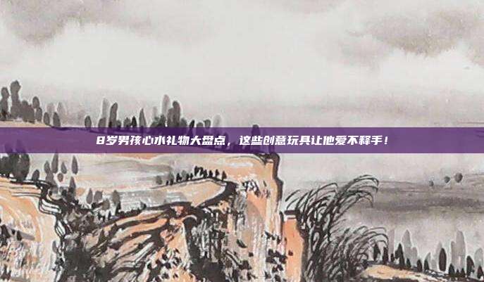 8岁男孩心水礼物大盘点，这些创意玩具让他爱不释手！