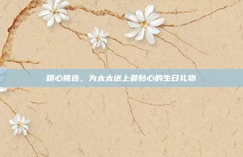 精心挑选，为太太送上最贴心的生日礼物