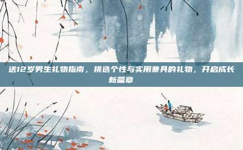 送12岁男生礼物指南，挑选个性与实用兼具的礼物，开启成长新篇章
