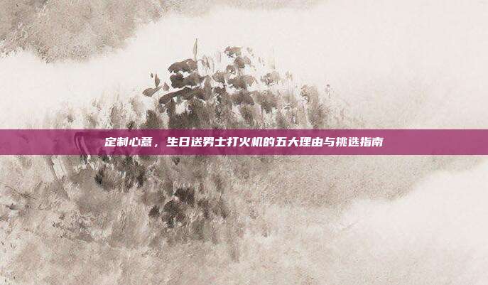 定制心意，生日送男士打火机的五大理由与挑选指南