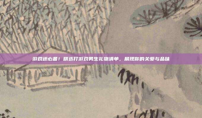 游戏迷必备！精选打游戏男生礼物清单，展现你的关爱与品味