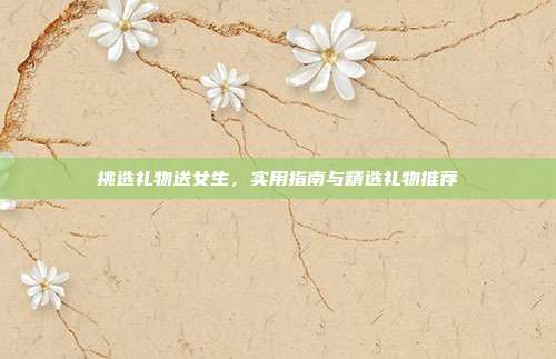 挑选礼物送女生，实用指南与精选礼物推荐