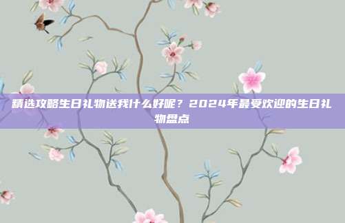 精选攻略生日礼物送我什么好呢？2024年最受欢迎的生日礼物盘点