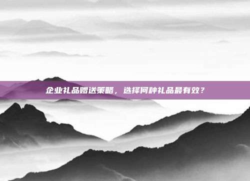 企业礼品赠送策略，选择何种礼品最有效？
