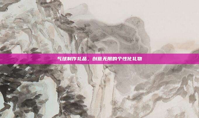 气球制作礼品，创意无限的个性化礼物