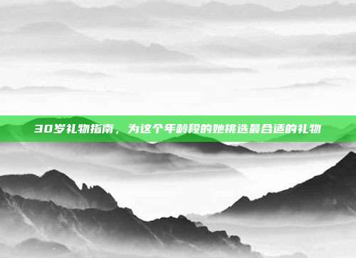 30岁礼物指南，为这个年龄段的她挑选最合适的礼物