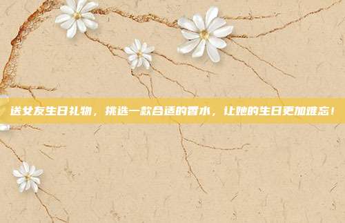 送女友生日礼物，挑选一款合适的香水，让她的生日更加难忘！