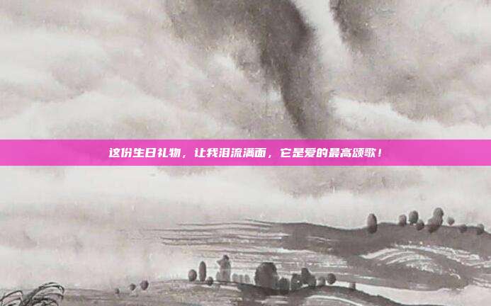 这份生日礼物，让我泪流满面，它是爱的最高颂歌！