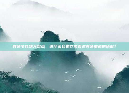 教师节礼物大盘点，送什么礼物才能表达尊师重道的情谊？