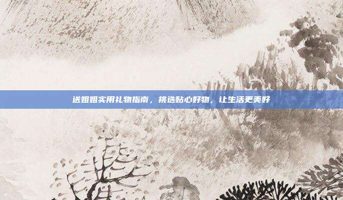 送姐姐实用礼物指南，挑选贴心好物，让生活更美好