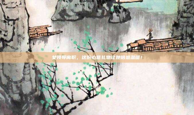 女领导离职，这份心意礼物让她倍感温暖！