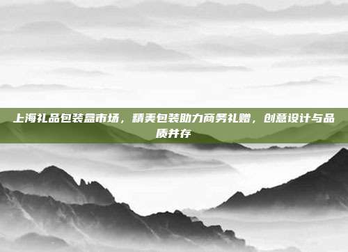 上海礼品包装盒市场，精美包装助力商务礼赠，创意设计与品质并存