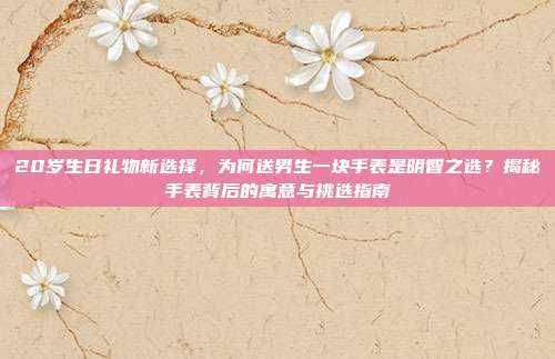 20岁生日礼物新选择，为何送男生一块手表是明智之选？揭秘手表背后的寓意与挑选指南